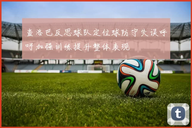 查洛巴反思球队定位球防守失误呼吁加强训练提升整体表现