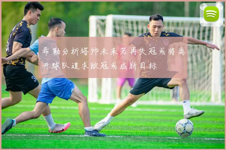 希勒分析塔帅未来若再失冠或将离开球队追求欧冠或成新目标