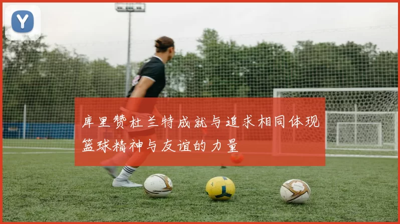 库里赞杜兰特成就与追求相同体现篮球精神与友谊的力量