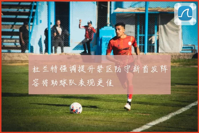 杜兰特强调提升禁区防守新首发阵容将助球队表现更佳