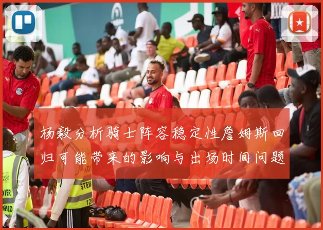 杨毅分析骑士阵容稳定性詹姆斯回归可能带来的影响与出场时间问题