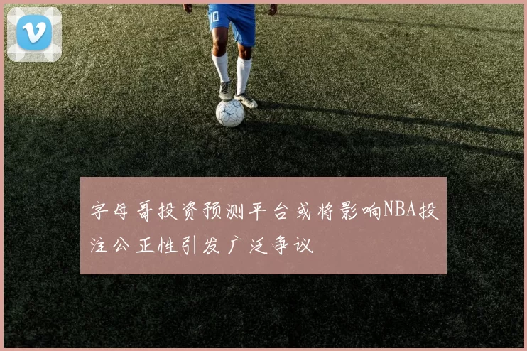 字母哥投资预测平台或将影响NBA投注公正性引发广泛争议