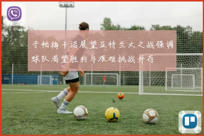 于帕梅卡诺展望亚特兰大之战强调球队渴望胜利与艰难挑战并存