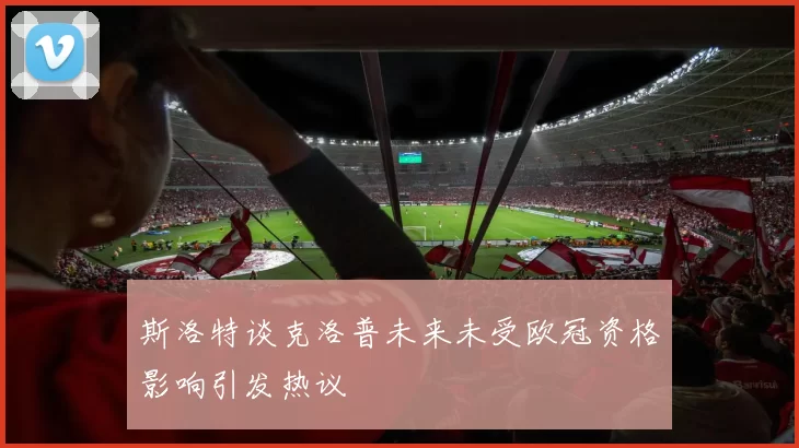 斯洛特谈克洛普未来未受欧冠资格影响引发热议