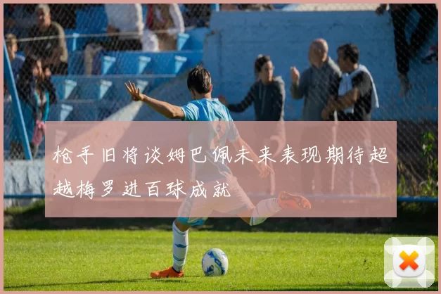 枪手旧将谈姆巴佩未来表现期待超越梅罗进百球成就