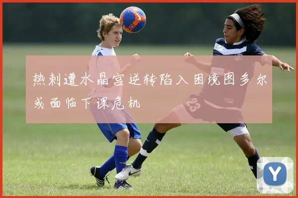 热刺遭水晶宫逆转陷入困境图多尔或面临下课危机
