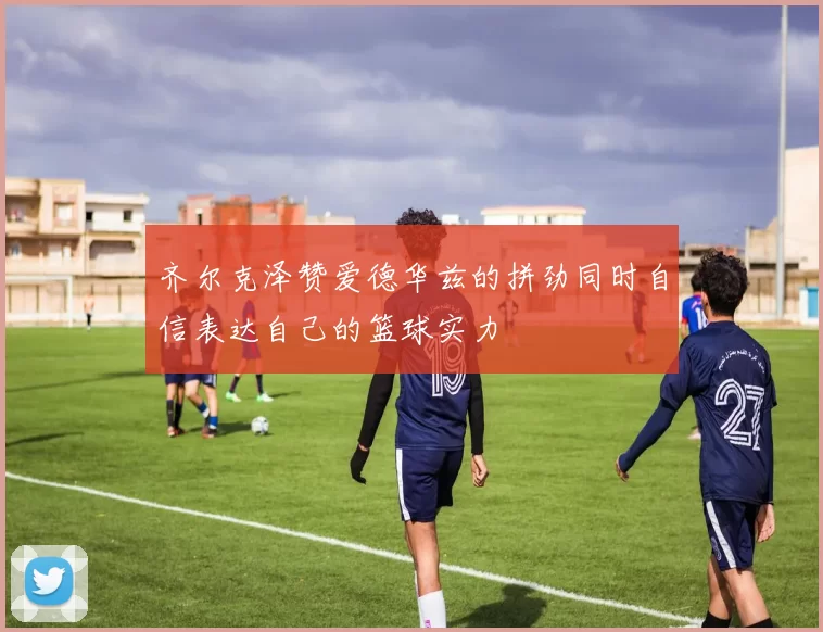 齐尔克泽赞爱德华兹的拼劲同时自信表达自己的篮球实力