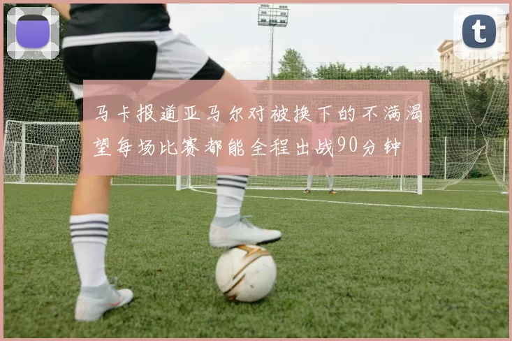 马卡报道亚马尔对被换下的不满渴望每场比赛都能全程出战90分钟