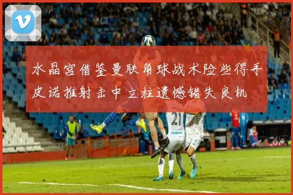 水晶宫借鉴曼联角球战术险些得手皮诺推射击中立柱遗憾错失良机