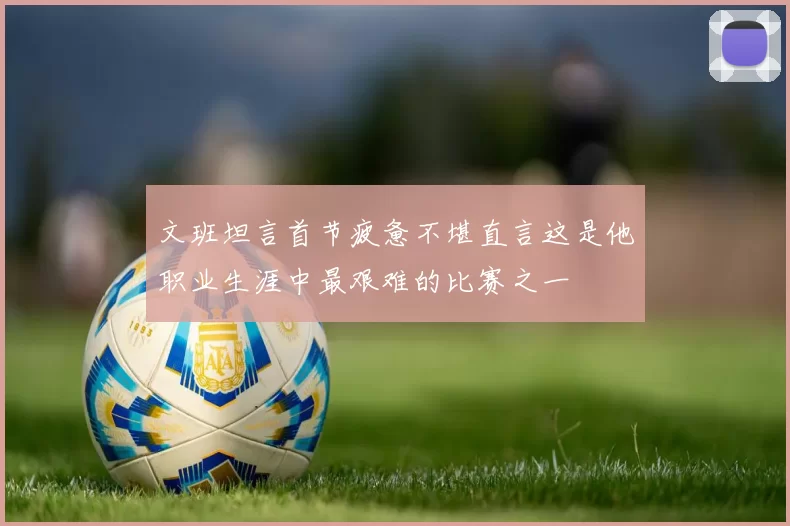 文班坦言首节疲惫不堪直言这是他职业生涯中最艰难的比赛之一