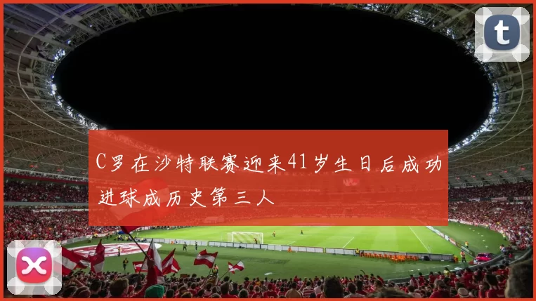 C罗在沙特联赛迎来41岁生日后成功进球成历史第三人