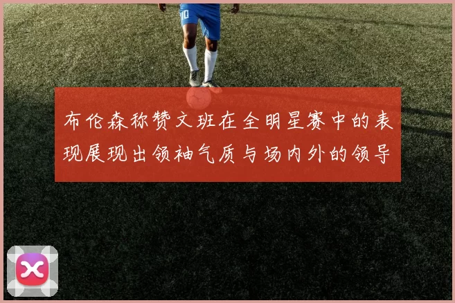 布伦森称赞文班在全明星赛中的表现展现出领袖气质与场内外的领导力