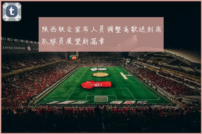 陕西联合宣布人员调整高歌送别离队球员展望新篇章