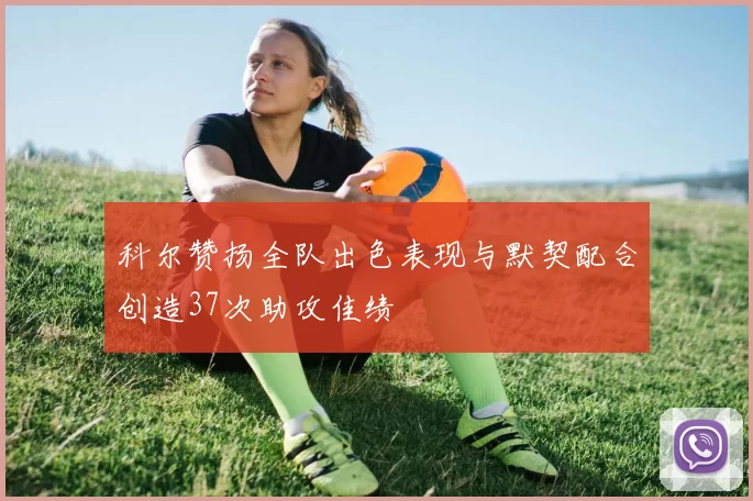 科尔赞扬全队出色表现与默契配合创造37次助攻佳绩