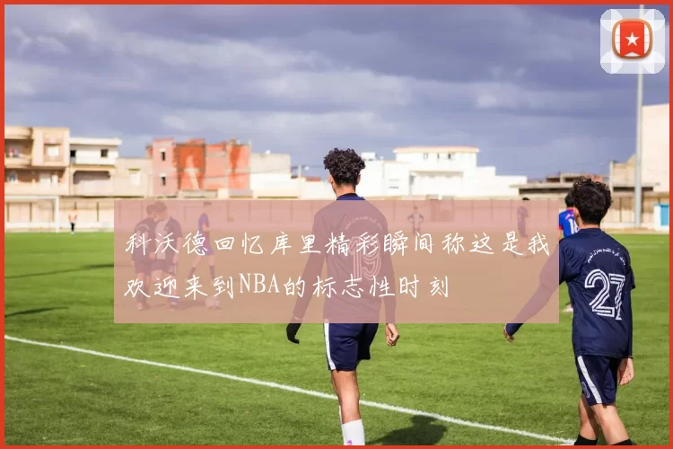 科沃德回忆库里精彩瞬间称这是我欢迎来到NBA的标志性时刻
