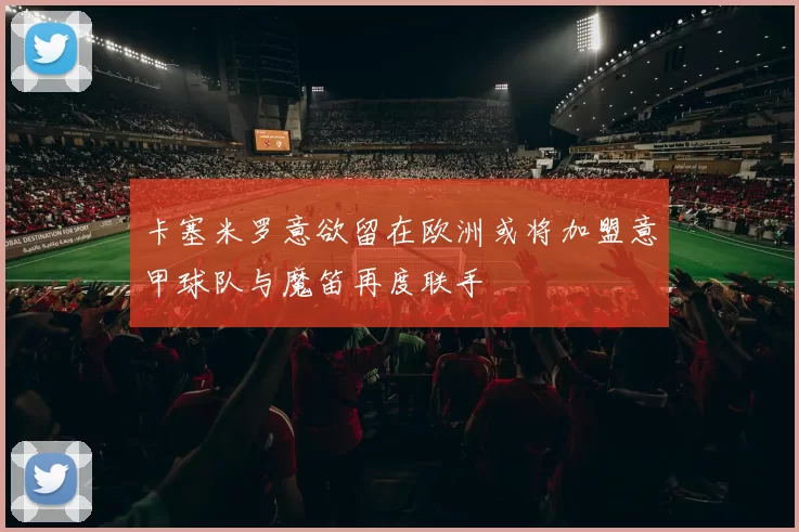 卡塞米罗意欲留在欧洲或将加盟意甲球队与魔笛再度联手