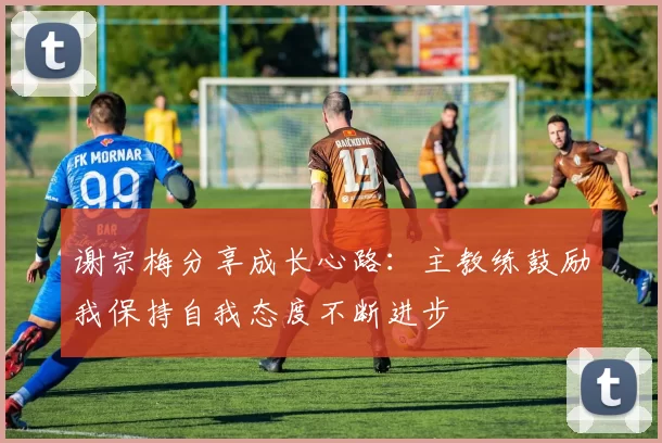 谢宗梅分享成长心路：主教练鼓励我保持自我态度不断进步