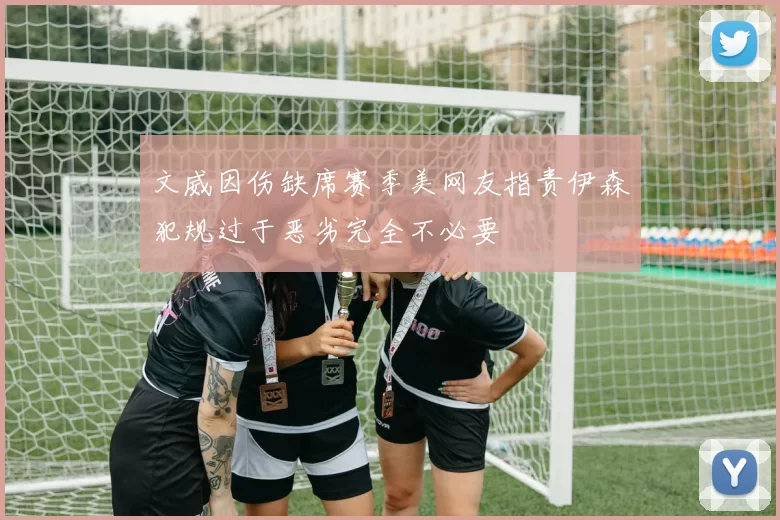 文威因伤缺席赛季美网友指责伊森犯规过于恶劣完全不必要